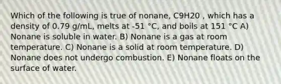 Which of the following is true of nonane, C9H20 , which has a density of 0.79 g/mL, melts at -51 °C, and boils at 151 °C A) Nonane is soluble in water. B) Nonane is a gas at room temperature. C) Nonane is a solid at room temperature. D) Nonane does not undergo combustion. E) Nonane floats on the surface of water.