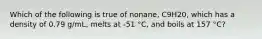 Which of the following is true of nonane, C9H20, which has a density of 0.79 g/mL, melts at -51 °C, and boils at 157 °C?