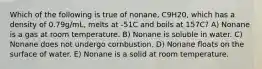 Which of the following is true of nonane, C9H20, which has a density of 0.79g/mL, melts at -51C and boils at 157C? A) Nonane is a gas at room temperature. B) Nonane is soluble in water. C) Nonane does not undergo cornbustion. D) Nonane floats on the surface of water. E) Nonane is a solid at room temperature.