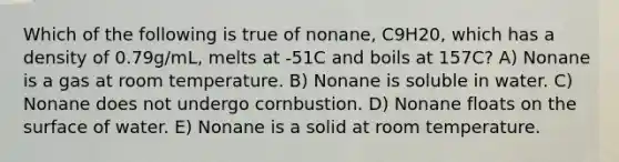 Which of the following is true of nonane, C9H20, which has a density of 0.79g/mL, melts at -51C and boils at 157C? A) Nonane is a gas at room temperature. B) Nonane is soluble in water. C) Nonane does not undergo cornbustion. D) Nonane floats on the surface of water. E) Nonane is a solid at room temperature.