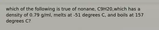 which of the following is true of nonane, C9H20,which has a density of 0.79 g/ml, melts at -51 degrees C, and boils at 157 degrees C?