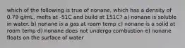 which of the following is true of nonane, which has a density of 0.79 g/mL, melts at -51C and build at 151C? a) nonane is soluble in water. b) nonane is a gas at room temp c) nonane is a solid at room temp d) nonane does not undergo combustion e) nonane floats on the surface of water