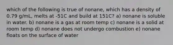 which of the following is true of nonane, which has a density of 0.79 g/mL, melts at -51C and build at 151C? a) nonane is soluble in water. b) nonane is a gas at room temp c) nonane is a solid at room temp d) nonane does not undergo combustion e) nonane floats on the surface of water