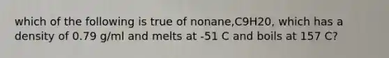 which of the following is true of nonane,C9H20, which has a density of 0.79 g/ml and melts at -51 C and boils at 157 C?