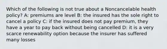 Which of the following is not true about a Noncancelable health policy? A: premiums are level B: the insured has the sole right to cancel a policy C: if the insured does not pay premium, they have a year to pay back without being cancelled D: it is a very scarce renewability option because the insurer has suffered many losses