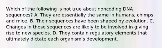 Which of the following is not true about noncoding DNA sequences? A. They are essentially the same in humans, chimps, and mice. B. Their sequences have been shaped by evolution. C. Changes in these sequences are likely to be involved in giving rise to new species. D. They contain regulatory elements that ultimately dictate each organism's development.