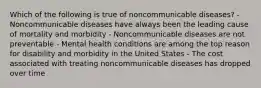 Which of the following is true of noncommunicable diseases? - Noncommunicable diseases have always been the leading cause of mortality and morbidity - Noncommunicable diseases are not preventable - Mental health conditions are among the top reason for disability and morbidity in the United States - The cost associated with treating noncommunicable diseases has dropped over time