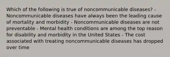 Which of the following is true of noncommunicable diseases? - Noncommunicable diseases have always been the leading cause of mortality and morbidity - Noncommunicable diseases are not preventable - Mental health conditions are among the top reason for disability and morbidity in the United States - The cost associated with treating noncommunicable diseases has dropped over time