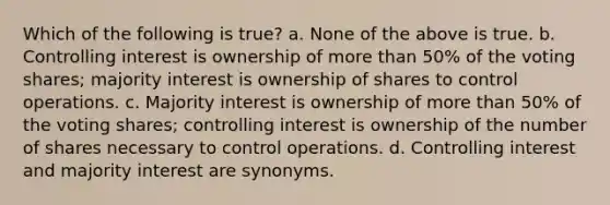 Which of the following is true? a. None of the above is true. b. Controlling interest is ownership of more than 50% of the voting shares; majority interest is ownership of shares to control operations. c. Majority interest is ownership of more than 50% of the voting shares; controlling interest is ownership of the number of shares necessary to control operations. d. Controlling interest and majority interest are synonyms.