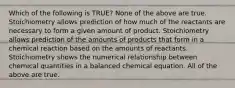 Which of the following is TRUE? None of the above are true. Stoichiometry allows prediction of how much of the reactants are necessary to form a given amount of product. Stoichiometry allows prediction of the amounts of products that form in a chemical reaction based on the amounts of reactants. Stoichiometry shows the numerical relationship between chemical quantities in a balanced chemical equation. All of the above are true.