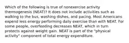 Which of the following is true of nonexercise activity thermogenesis (NEAT)? It does not include activities such as walking to the bus, washing dishes, and pacing. Most Americans expend less energy performing daily exercise than with NEAT. For some people, overfeeding decreases NEAT, which in turn protects against weight gain. NEAT is part of the "physical activity" component of total energy expenditure.