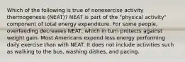 Which of the following is true of nonexercise activity thermogenesis (NEAT)? NEAT is part of the "physical activity" component of total energy expenditure. For some people, overfeeding decreases NEAT, which in turn protects against weight gain. Most Americans expend less energy performing daily exercise than with NEAT. It does not include activities such as walking to the bus, washing dishes, and pacing.