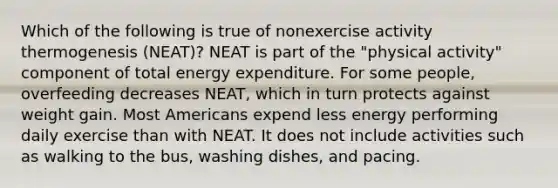 Which of the following is true of nonexercise activity thermogenesis (NEAT)? NEAT is part of the "physical activity" component of total energy expenditure. For some people, overfeeding decreases NEAT, which in turn protects against weight gain. Most Americans expend less energy performing daily exercise than with NEAT. It does not include activities such as walking to the bus, washing dishes, and pacing.