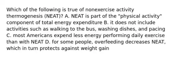 Which of the following is true of nonexercise activity thermogenesis (NEAT)? A. NEAT is part of the "physical activity" component of total energy expenditure B. it does not include activities such as walking to the bus, washing dishes, and pacing C. most Americans expend less energy performing daily exercise than with NEAT D. for some people, overfeeding decreases NEAT, which in turn protects against weight gain