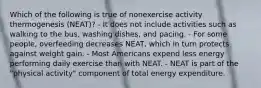 Which of the following is true of nonexercise activity thermogenesis (NEAT)? - It does not include activities such as walking to the bus, washing dishes, and pacing. - For some people, overfeeding decreases NEAT, which in turn protects against weight gain. - Most Americans expend less energy performing daily exercise than with NEAT. - NEAT is part of the "physical activity" component of total energy expenditure.