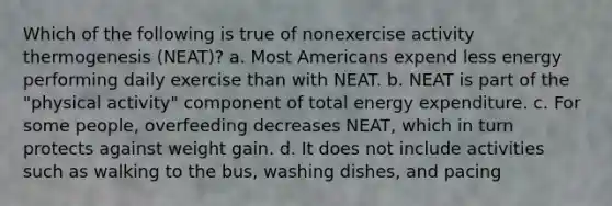 Which of the following is true of nonexercise activity thermogenesis (NEAT)? a. Most Americans expend less energy performing daily exercise than with NEAT. b. NEAT is part of the "physical activity" component of total energy expenditure. c. For some people, overfeeding decreases NEAT, which in turn protects against weight gain. d. It does not include activities such as walking to the bus, washing dishes, and pacing