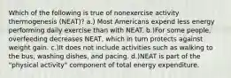 Which of the following is true of nonexercise activity thermogenesis (NEAT)? a.) Most Americans expend less energy performing daily exercise than with NEAT. b.)For some people, overfeeding decreases NEAT, which in turn protects against weight gain. c.)It does not include activities such as walking to the bus, washing dishes, and pacing. d.)NEAT is part of the "physical activity" component of total energy expenditure.