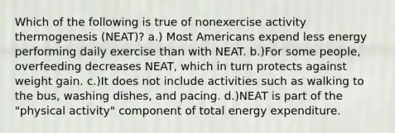 Which of the following is true of nonexercise activity thermogenesis (NEAT)? a.) Most Americans expend less energy performing daily exercise than with NEAT. b.)For some people, overfeeding decreases NEAT, which in turn protects against weight gain. c.)It does not include activities such as walking to the bus, washing dishes, and pacing. d.)NEAT is part of the "physical activity" component of total energy expenditure.