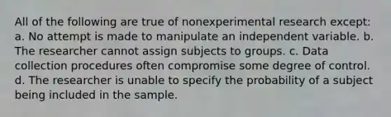 All of the following are true of nonexperimental research except: a. No attempt is made to manipulate an independent variable. b. The researcher cannot assign subjects to groups. c. Data collection procedures often compromise some degree of control. d. The researcher is unable to specify the probability of a subject being included in the sample.