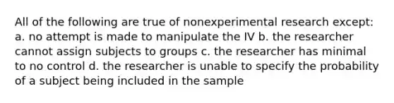 All of the following are true of nonexperimental research except: a. no attempt is made to manipulate the IV b. the researcher cannot assign subjects to groups c. the researcher has minimal to no control d. the researcher is unable to specify the probability of a subject being included in the sample