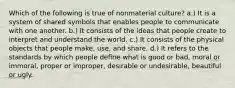 Which of the following is true of nonmaterial culture? a.) It is a system of shared symbols that enables people to communicate with one another. b.) It consists of the ideas that people create to interpret and understand the world. c.) It consists of the physical objects that people make, use, and share. d.) It refers to the standards by which people define what is good or bad, moral or immoral, proper or improper, desirable or undesirable, beautiful or ugly.