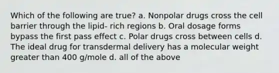 Which of the following are true? a. Nonpolar drugs cross the cell barrier through the lipid- rich regions b. Oral dosage forms bypass the first pass effect c. Polar drugs cross between cells d. The ideal drug for transdermal delivery has a molecular weight greater than 400 g/mole d. all of the above