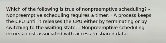 Which of the following is true of nonpreemptive scheduling? - Nonpreemptive scheduling requires a timer. - A process keeps the CPU until it releases the CPU either by terminating or by switching to the waiting state. - Nonpreemptive scheduling incurs a cost associated with access to shared data.