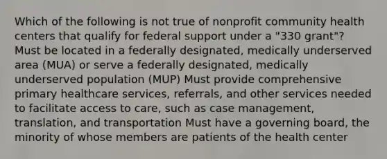 Which of the following is not true of nonprofit community health centers that qualify for federal support under a "330 grant"? Must be located in a federally designated, medically underserved area (MUA) or serve a federally designated, medically underserved population (MUP) Must provide comprehensive primary healthcare services, referrals, and other services needed to facilitate access to care, such as case management, translation, and transportation Must have a governing board, the minority of whose members are patients of the health center