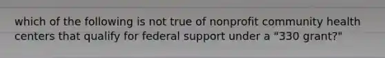 which of the following is not true of nonprofit community health centers that qualify for federal support under a "330 grant?"