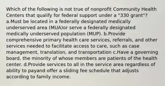 Which of the following is not true of nonprofit Community Health Centers that qualify for federal support under a "330 grant"?a.Must be located in a federally designated medically underserved area (MUA)or serve a federally designated medically underserved population (MUP). b.Provide comprehensive primary health care services, referrals, and other services needed to facilitate access to care, such as case management, translation, and transportation c.Have a governing board, the minority of whose members are patients of the health center. d.Provide services to all in the service area regardless of ability to payand offer a sliding fee schedule that adjusts according to family income.