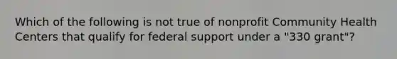 Which of the following is not true of nonprofit Community Health Centers that qualify for federal support under a "330 grant"?