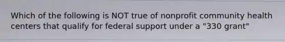 Which of the following is NOT true of nonprofit community health centers that qualify for federal support under a "330 grant"