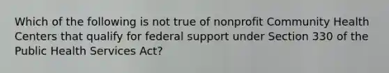 Which of the following is not true of nonprofit Community Health Centers that qualify for federal support under Section 330 of the Public Health Services Act?