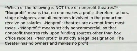 *Which of the following is NOT true of nonprofit theatres?* -"Nonprofit" means that no one makes a profit; therefore, actors, stage designers, and all members involved in the production receive no salaries. -Nonprofit theatres are exempt from most taxes. -"Nonprofit" means strictly noncommercial, so that nonprofit theatres rely upon funding sources other than box office receipts. -"Nonprofit" is strictly a legal designation. The theater has no owners and makes no profit