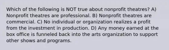 Which of the following is NOT true about nonprofit theatres? A) Nonprofit theatres are professional. B) Nonprofit theatres are commercial. C) No individual or organization realizes a profit from the investment in production. D) Any money earned at the box office is funneled back into the arts organization to support other shows and programs.