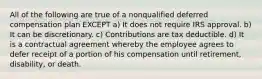 All of the following are true of a nonqualified deferred compensation plan EXCEPT a) It does not require IRS approval. b) It can be discretionary. c) Contributions are tax deductible. d) It is a contractual agreement whereby the employee agrees to defer receipt of a portion of his compensation until retirement, disability, or death.