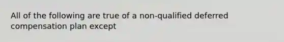 All of the following are true of a non-qualified deferred compensation plan except