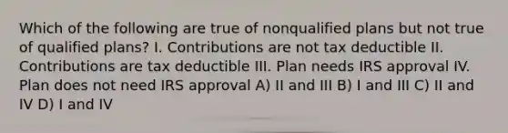 Which of the following are true of nonqualified plans but not true of qualified plans? I. Contributions are not tax deductible II. Contributions are tax deductible III. Plan needs IRS approval IV. Plan does not need IRS approval A) II and III B) I and III C) II and IV D) I and IV