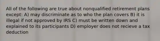 All of the following are true about nonqualified retirement plans except: A) may discriminate as to who the plan covers B) it is illegal if not approved by IRS C) must be written down and explained to its participants D) employer does not recieve a tax deduction