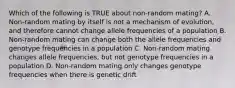 Which of the following is TRUE about non-random mating? A. Non-random mating by itself is not a mechanism of evolution, and therefore cannot change allele frequencies of a population B. Non-random mating can change both the allele frequencies and genotype frequencies in a population C. Non-random mating changes allele frequencies, but not genotype frequencies in a population D. Non-random mating only changes genotype frequencies when there is genetic drift