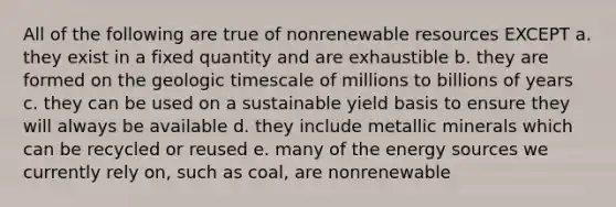 All of the following are true of nonrenewable resources EXCEPT a. they exist in a fixed quantity and are exhaustible b. they are formed on the geologic timescale of millions to billions of years c. they can be used on a sustainable yield basis to ensure they will always be available d. they include metallic minerals which can be recycled or reused e. many of the energy sources we currently rely on, such as coal, are nonrenewable