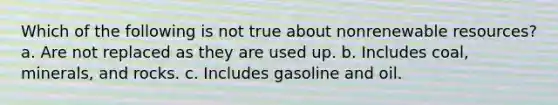 Which of the following is not true about nonrenewable resources? a. Are not replaced as they are used up. b. Includes coal, minerals, and rocks. c. Includes gasoline and oil.