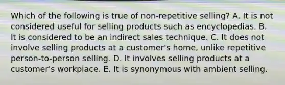 Which of the following is true of non-repetitive selling? A. It is not considered useful for selling products such as encyclopedias. B. It is considered to be an indirect sales technique. C. It does not involve selling products at a customer's home, unlike repetitive person-to-person selling. D. It involves selling products at a customer's workplace. E. It is synonymous with ambient selling.