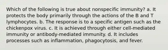 Which of the following is true about nonspecific immunity? a. It protects the body primarily through the actions of the B and T lymphocytes. b. The response is to a specific antigen such as the chickenpox virus. c. It is achieved through either cell-mediated immunity or antibody-mediated immunity. d. It includes processes such as inflammation, phagocytosis, and fever.