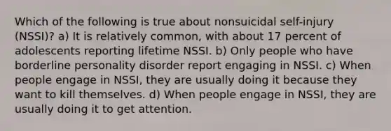 Which of the following is true about nonsuicidal self-injury (NSSI)? a) It is relatively common, with about 17 percent of adolescents reporting lifetime NSSI. b) Only people who have borderline personality disorder report engaging in NSSI. c) When people engage in NSSI, they are usually doing it because they want to kill themselves. d) When people engage in NSSI, they are usually doing it to get attention.