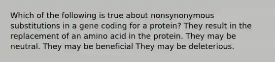 Which of the following is true about nonsynonymous substitutions in a gene coding for a protein? They result in the replacement of an amino acid in the protein. They may be neutral. They may be beneficial They may be deleterious.