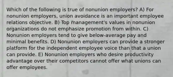 Which of the following is true of nonunion employers? A) For nonunion employers, union avoidance is an important employee relations objective. B) Top management's values in nonunion organizations do not emphasize promotion from within. C) Nonunion employers tend to give below-average pay and minimal benefits. D) Nonunion employers can provide a stronger platform for the independent employee voice than that a union can provide. E) Nonunion employers who desire productivity advantage over their competitors cannot offer what unions can offer employees.