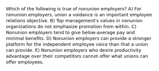 Which of the following is true of nonunion employers? A) For nonunion employers, union a voidance is an important employee relations objective. B) Top management's values in nonunion organizations do not emphasize promotion from within. C) Nonunion employers tend to give below-average pay and minimal benefits. D) Nonunion employers can provide a stronger platform for the independent employee voice than that a union can provide. E) Nonunion employers who desire productivity advantage over their competitors cannot offer what unions can offer employees.