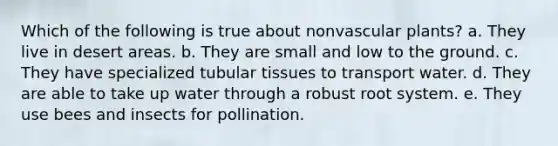 Which of the following is true about nonvascular plants? a. They live in desert areas. b. They are small and low to the ground. c. They have specialized tubular tissues to transport water. d. They are able to take up water through a robust root system. e. They use bees and insects for pollination.