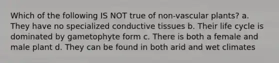 Which of the following IS NOT true of non-vascular plants? a. They have no specialized conductive tissues b. Their life cycle is dominated by gametophyte form c. There is both a female and male plant d. They can be found in both arid and wet climates